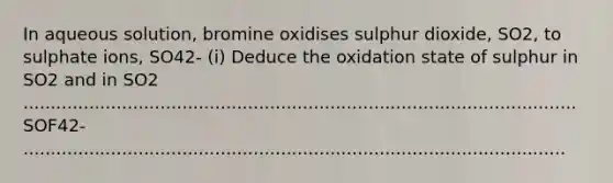 In aqueous solution, bromine oxidises sulphur dioxide, SO2, to sulphate ions, SO42- (i) Deduce the oxidation state of sulphur in SO2 and in SO2 ..................................................................................................... SOF42- ...................................................................................................