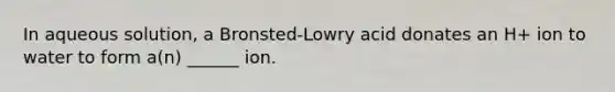 In aqueous solution, a Bronsted-Lowry acid donates an H+ ion to water to form a(n) ______ ion.