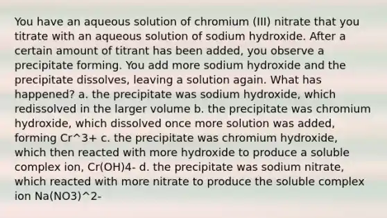 You have an aqueous solution of chromium (III) nitrate that you titrate with an aqueous solution of sodium hydroxide. After a certain amount of titrant has been added, you observe a precipitate forming. You add more sodium hydroxide and the precipitate dissolves, leaving a solution again. What has happened? a. the precipitate was sodium hydroxide, which redissolved in the larger volume b. the precipitate was chromium hydroxide, which dissolved once more solution was added, forming Cr^3+ c. the precipitate was chromium hydroxide, which then reacted with more hydroxide to produce a soluble complex ion, Cr(OH)4- d. the precipitate was sodium nitrate, which reacted with more nitrate to produce the soluble complex ion Na(NO3)^2-