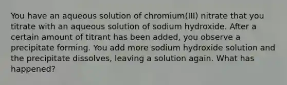 You have an aqueous solution of chromium(III) nitrate that you titrate with an aqueous solution of sodium hydroxide. After a certain amount of titrant has been added, you observe a precipitate forming. You add more sodium hydroxide solution and the precipitate dissolves, leaving a solution again. What has happened?