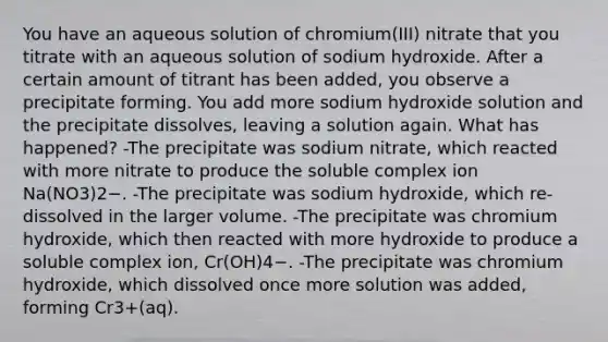 You have an aqueous solution of chromium(III) nitrate that you titrate with an aqueous solution of sodium hydroxide. After a certain amount of titrant has been added, you observe a precipitate forming. You add more sodium hydroxide solution and the precipitate dissolves, leaving a solution again. What has happened? -The precipitate was sodium nitrate, which reacted with more nitrate to produce the soluble complex ion Na(NO3)2−. -The precipitate was sodium hydroxide, which re-dissolved in the larger volume. -The precipitate was chromium hydroxide, which then reacted with more hydroxide to produce a soluble complex ion, Cr(OH)4−. -The precipitate was chromium hydroxide, which dissolved once more solution was added, forming Cr3+(aq).