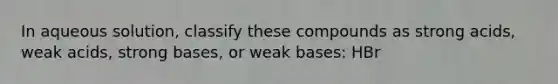 In aqueous solution, classify these compounds as strong acids, weak acids, strong bases, or weak bases: HBr