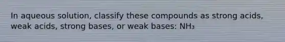 In aqueous solution, classify these compounds as strong acids, weak acids, strong bases, or weak bases: NH₃