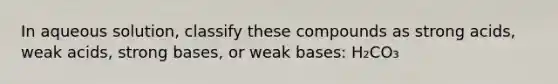 In aqueous solution, classify these compounds as strong acids, weak acids, strong bases, or weak bases: H₂CO₃