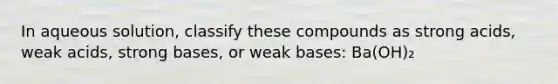 In aqueous solution, classify these compounds as strong acids, weak acids, strong bases, or weak bases: Ba(OH)₂