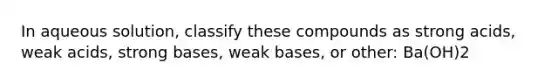 In aqueous solution, classify these compounds as strong acids, weak acids, strong bases, weak bases, or other: Ba(OH)2