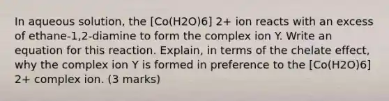 In aqueous solution, the [Co(H2O)6] 2+ ion reacts with an excess of ethane-1,2-diamine to form the complex ion Y. Write an equation for this reaction. Explain, in terms of the chelate effect, why the complex ion Y is formed in preference to the [Co(H2O)6] 2+ complex ion. (3 marks)