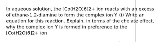 In aqueous solution, the [Co(H2O)6]2+ ion reacts with an excess of ethane-1,2-diamine to form the complex ion Y. (i) Write an equation for this reaction. Explain, in terms of the chelate effect, why the complex ion Y is formed in preference to the [Co(H2O)6]2+ ion