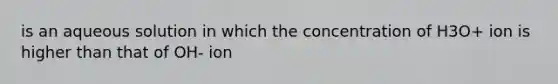 is an aqueous solution in which the concentration of H3O+ ion is higher than that of OH- ion