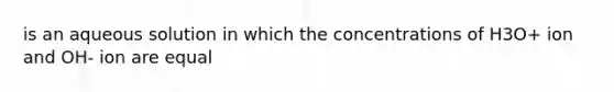 is an aqueous solution in which the concentrations of H3O+ ion and OH- ion are equal