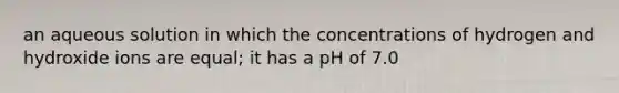 an aqueous solution in which the concentrations of hydrogen and hydroxide ions are equal; it has a pH of 7.0