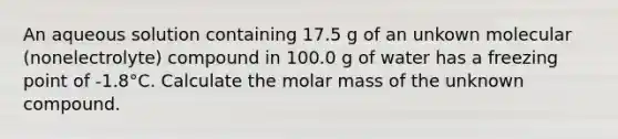 An aqueous solution containing 17.5 g of an unkown molecular (nonelectrolyte) compound in 100.0 g of water has a freezing point of -1.8°C. Calculate the molar mass of the unknown compound.