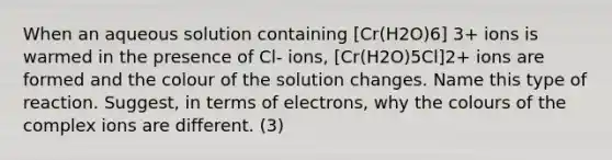 When an aqueous solution containing [Cr(H2O)6] 3+ ions is warmed in the presence of Cl- ions, [Cr(H2O)5Cl]2+ ions are formed and the colour of the solution changes. Name this type of reaction. Suggest, in terms of electrons, why the colours of the complex ions are different. (3)