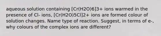 aqueous solution containing [Cr(H2O)6]3+ ions warmed in the presence of Cl- ions, [Cr(H2O)5Cl]2+ ions are formed colour of solution changes. Name type of reaction. Suggest, in terms of e-, why colours of the complex ions are different?