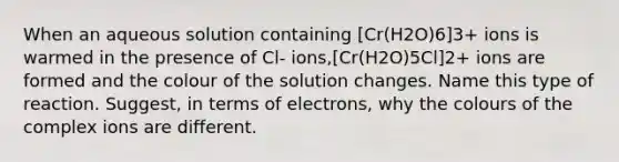 When an aqueous solution containing [Cr(H2O)6]3+ ions is warmed in the presence of Cl- ions,[Cr(H2O)5Cl]2+ ions are formed and the colour of the solution changes. Name this type of reaction. Suggest, in terms of electrons, why the colours of the complex ions are different.