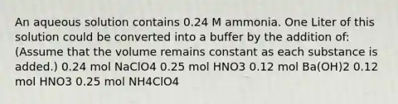 An aqueous solution contains 0.24 M ammonia. One Liter of this solution could be converted into a buffer by the addition of:(Assume that the volume remains constant as each substance is added.) 0.24 mol NaClO4 0.25 mol HNO3 0.12 mol Ba(OH)2 0.12 mol HNO3 0.25 mol NH4ClO4