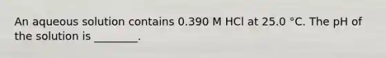 An aqueous solution contains 0.390 M HCl at 25.0 °C. The pH of the solution is ________.