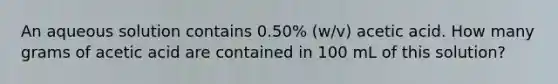 An aqueous solution contains 0.50% (w/v) acetic acid. How many grams of acetic acid are contained in 100 mL of this solution?