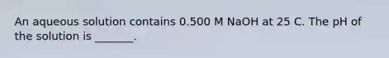 An aqueous solution contains 0.500 M NaOH at 25 C. The pH of the solution is _______.