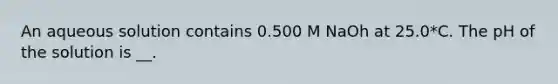 An aqueous solution contains 0.500 M NaOh at 25.0*C. The pH of the solution is __.