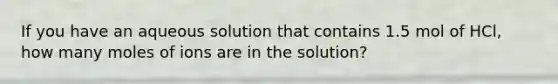 If you have an aqueous solution that contains 1.5 mol of HCl, how many moles of ions are in the solution?