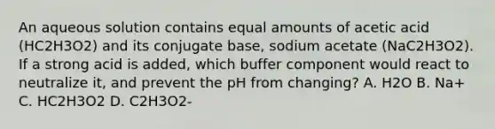 An aqueous solution contains equal amounts of acetic acid (HC2H3O2) and its conjugate base, sodium acetate (NaC2H3O2). If a strong acid is added, which buffer component would react to neutralize it, and prevent the pH from changing? A. H2O B. Na+ C. HC2H3O2 D. C2H3O2-