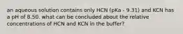 an aqueous solution contains only HCN (pKa - 9.31) and KCN has a pH of 8.50. what can be concluded about the relative concentrations of HCN and KCN in the buffer?