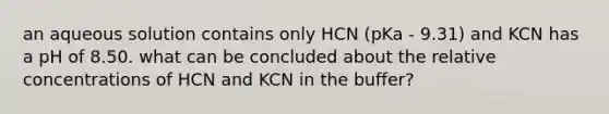 an aqueous solution contains only HCN (pKa - 9.31) and KCN has a pH of 8.50. what can be concluded about the relative concentrations of HCN and KCN in the buffer?