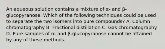 An aqueous solution contains a mixture of α- and β-glucopyranose. Which of the following techniques could be used to separate the two isomers into pure compounds? A. Column chromatography B. Fractional distillation C. Gas chromatography D. Pure samples of α- and β-glucopyranose cannot be attained by any of these methods.