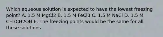 Which aqueous solution is expected to have the lowest freezing point? A. 1.5 M MgCl2 B. 1.5 M FeCl3 C. 1.5 M NaCl D. 1.5 M CH3CH2OH E. The freezing points would be the same for all these solutions