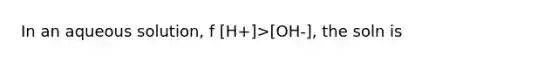 In an aqueous solution, f [H+]>[OH-], the soln is