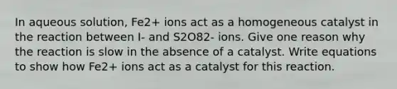 In aqueous solution, Fe2+ ions act as a homogeneous catalyst in the reaction between I- and S2O82- ions. Give one reason why the reaction is slow in the absence of a catalyst. Write equations to show how Fe2+ ions act as a catalyst for this reaction.