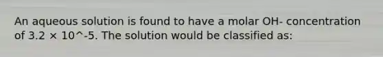 An aqueous solution is found to have a molar OH‐ concentration of 3.2 × 10^‐5. The solution would be classified as: