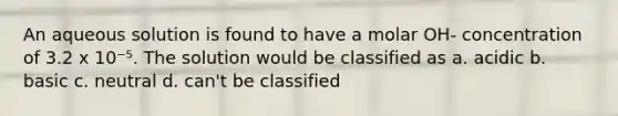 An aqueous solution is found to have a molar OH- concentration of 3.2 x 10⁻⁵. The solution would be classified as a. acidic b. basic c. neutral d. can't be classified