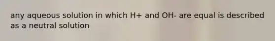 any aqueous solution in which H+ and OH- are equal is described as a neutral solution