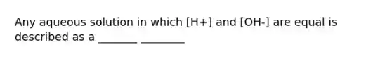 Any aqueous solution in which [H+] and [OH-] are equal is described as a _______ ________