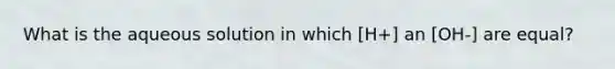 What is the aqueous solution in which [H+] an [OH-] are equal?
