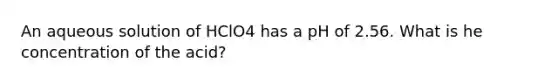 An aqueous solution of HClO4 has a pH of 2.56. What is he concentration of the acid?