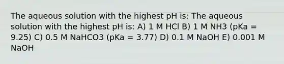 The aqueous solution with the highest pH is: The aqueous solution with the highest pH is: A) 1 M HCl B) 1 M NH3 (pKa = 9.25) C) 0.5 M NaHCO3 (pKa = 3.77) D) 0.1 M NaOH E) 0.001 M NaOH