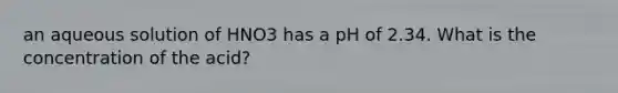 an aqueous solution of HNO3 has a pH of 2.34. What is the concentration of the acid?