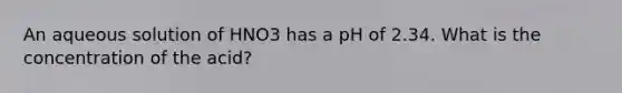 An aqueous solution of HNO3 has a pH of 2.34. What is the concentration of the acid?