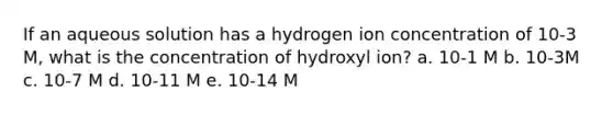 If an aqueous solution has a hydrogen ion concentration of 10-3 M, what is the concentration of hydroxyl ion? a. 10-1 M b. 10-3M c. 10-7 M d. 10-11 M e. 10-14 M