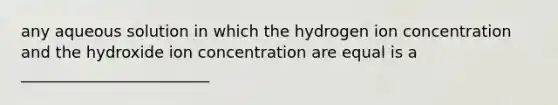 any aqueous solution in which the hydrogen ion concentration and the hydroxide ion concentration are equal is a ________________________