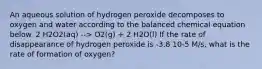 An aqueous solution of hydrogen peroxide decomposes to oxygen and water according to the balanced chemical equation below. 2 H2O2(aq) --> O2(g) + 2 H2O(l) If the rate of disappearance of hydrogen peroxide is -3.8 10-5 M/s, what is the rate of formation of oxygen?