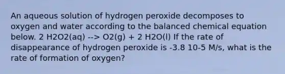 An aqueous solution of hydrogen peroxide decomposes to oxygen and water according to the balanced chemical equation below. 2 H2O2(aq) --> O2(g) + 2 H2O(l) If the rate of disappearance of hydrogen peroxide is -3.8 10-5 M/s, what is the rate of formation of oxygen?