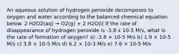 An aqueous solution of hydrogen peroxide decomposes to oxygen and water according to the balanced chemical equation below. 2 H2O2(aq) → O2(g) + 2 H2O(l) If the rate of disappearance of hydrogen peroxide is -3.8 x 10-5 M/s, what is the rate of formation of oxygen? a) -3.8 × 10-5 M/s b) 1.9 × 10-5 M/s c) 3.8 × 10-5 M/s d) 6.2 × 10-3 M/s e) 7.6 × 10-5 M/s