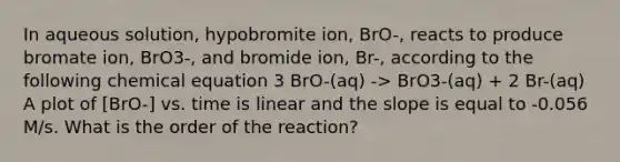 In aqueous solution, hypobromite ion, BrO-, reacts to produce bromate ion, BrO3-, and bromide ion, Br-, according to the following chemical equation 3 BrO-(aq) -> BrO3-(aq) + 2 Br-(aq) A plot of [BrO-] vs. time is linear and the slope is equal to -0.056 M/s. What is the order of the reaction?