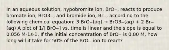 In an aqueous solution, hypobromite ion, BrO‒, reacts to produce bromate ion, BrO3‒, and bromide ion, Br‒, according to the following chemical equation: 3 BrO‒(aq) → BrO3‒(aq) + 2 Br‒(aq) A plot of 1/[ BrO‒] vs. time is linear and the slope is equal to 0.056 M-1s-1. If the initial concentration of BrO‒ is 0.80 M, how long will it take for 50% of the BrO‒ ion to react?