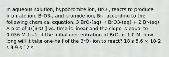 In aqueous solution, hypobromite ion, BrO-, reacts to produce bromate ion, BrO3-, and bromide ion, Br-, according to the following chemical equation. 3 BrO-(aq) → BrO3-(aq) + 2 Br-(aq) A plot of 1/[BrO-] vs. time is linear and the slope is equal to 0.056 M-1s-1. If the initial concentration of BrO- is 1.0 M, how long will it take one-half of the BrO- ion to react? 18 s 5.6 × 10-2 s 8.9 s 12 s