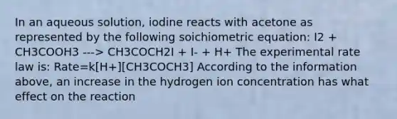 In an aqueous solution, iodine reacts with acetone as represented by the following soichiometric equation: I2 + CH3COOH3 ---> CH3COCH2I + I- + H+ The experimental rate law is: Rate=k[H+][CH3COCH3] According to the information above, an increase in the hydrogen ion concentration has what effect on the reaction